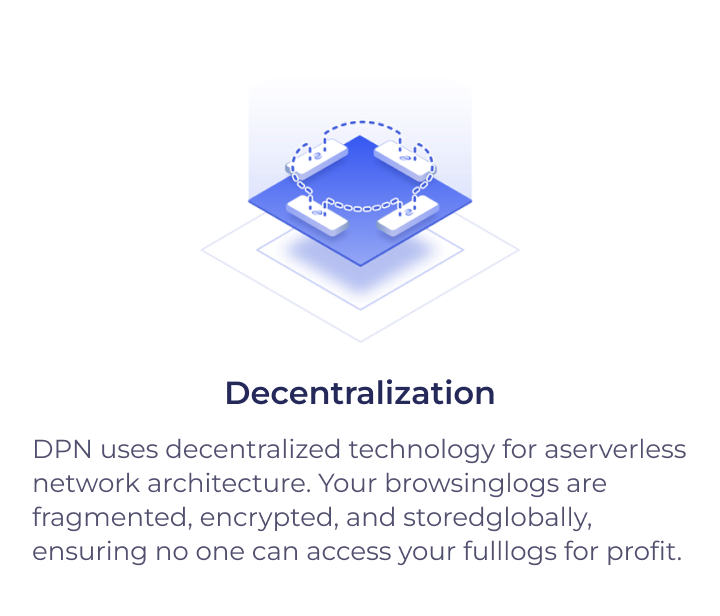 Decentralization - Powered by blockchain technology, DPN isserverless and distributed; user data can never belogged, leaked or hacked.